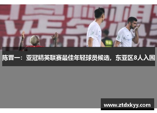 陈晋一:亚冠精英联赛最佳年轻球员候选,东亚区8人入围